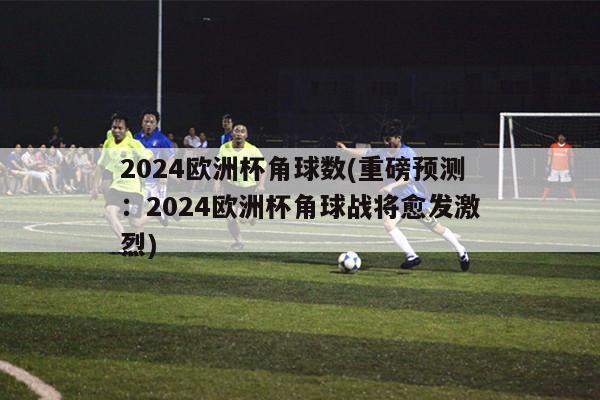 2024欧洲杯角球数(重磅预测：2024欧洲杯角球战将愈发激烈)